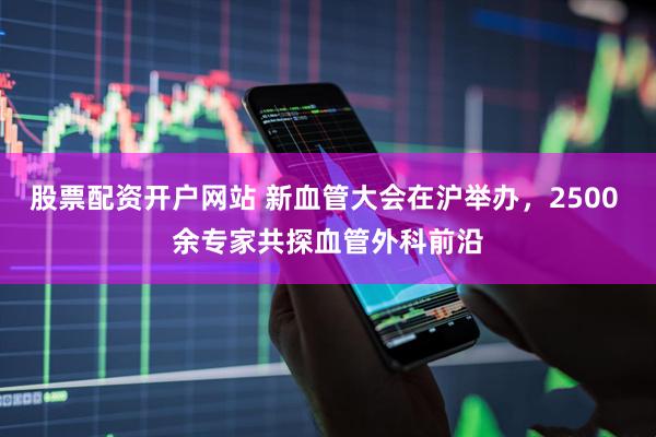股票配资开户网站 新血管大会在沪举办，2500 余专家共探血管外科前沿