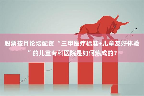 股票按月论坛配资 “三甲医疗标准+儿童友好体验”的儿童专科医院是如何炼成的？