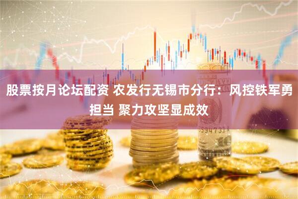 股票按月论坛配资 农发行无锡市分行：风控铁军勇担当 聚力攻坚显成效