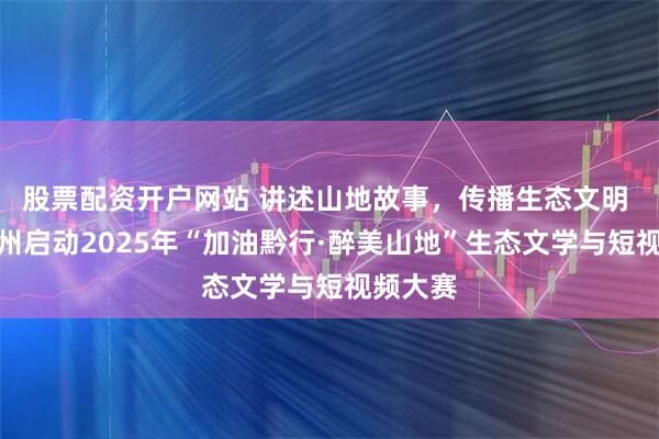 股票配资开户网站 讲述山地故事，传播生态文明 黔西南州启动2025年“加油黔行·醉美山地”生态文学与短视频大赛