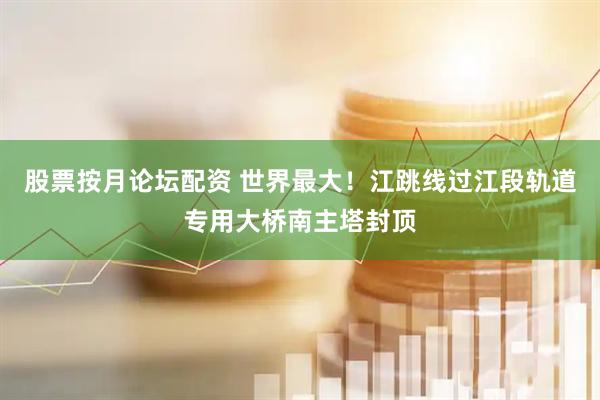 股票按月论坛配资 世界最大！江跳线过江段轨道专用大桥南主塔封顶