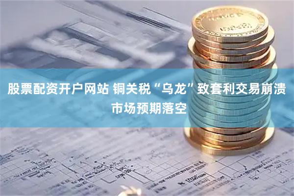 股票配资开户网站 铜关税“乌龙”致套利交易崩溃 市场预期落空