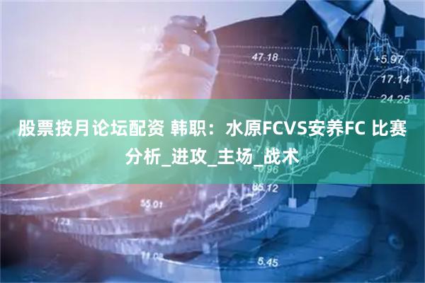 股票按月论坛配资 韩职：水原FCVS安养FC 比赛分析_进攻_主场_战术