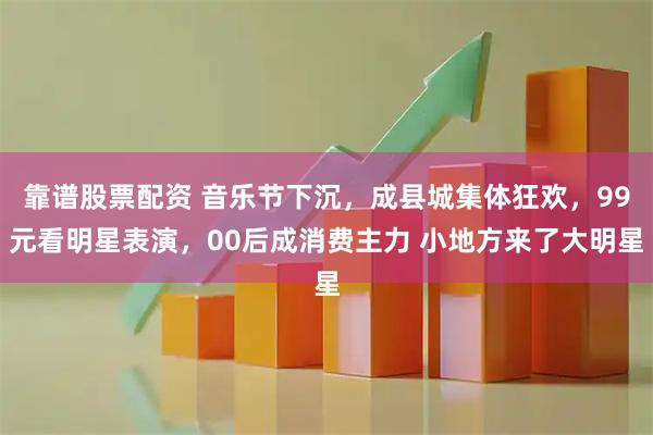 靠谱股票配资 音乐节下沉，成县城集体狂欢，99元看明星表演，00后成消费主力 小地方来了大明星