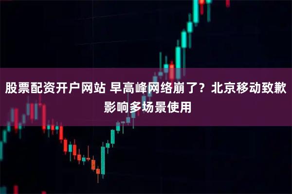 股票配资开户网站 早高峰网络崩了？北京移动致歉 影响多场景使用