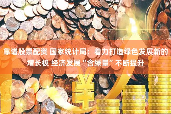 靠谱股票配资 国家统计局：着力打造绿色发展新的增长极 经济发展“含绿量”不断提升
