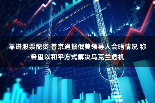靠谱股票配资 普京通报俄美领导人会晤情况 称希望以和平方式解决乌克兰危机