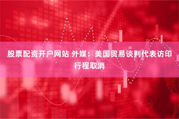 股票配资开户网站 外媒：美国贸易谈判代表访印行程取消