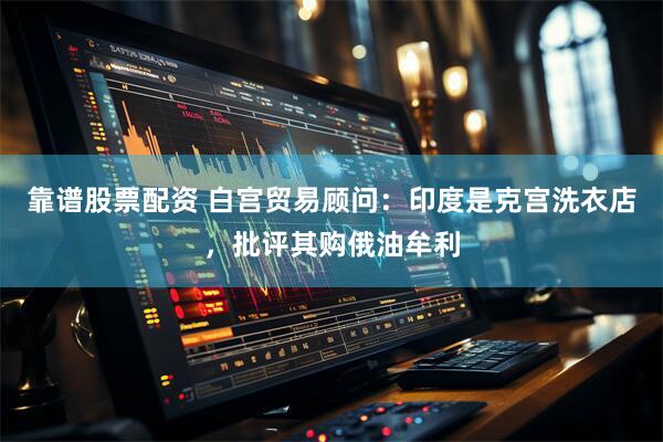 靠谱股票配资 白宫贸易顾问：印度是克宫洗衣店，批评其购俄油牟利