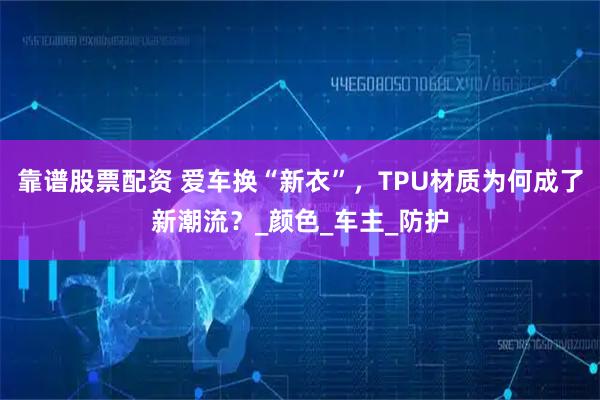 靠谱股票配资 爱车换“新衣”，TPU材质为何成了新潮流？_颜色_车主_防护