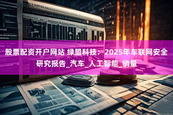 股票配资开户网站 绿盟科技：2025年车联网安全研究报告_汽车_人工智能_销量