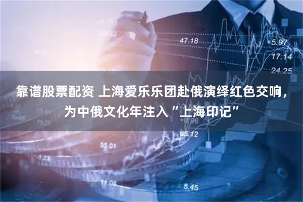 靠谱股票配资 上海爱乐乐团赴俄演绎红色交响，为中俄文化年注入“上海印记”