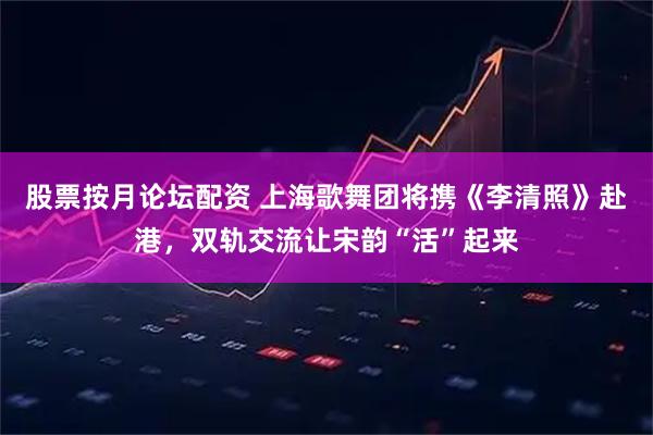 股票按月论坛配资 上海歌舞团将携《李清照》赴港，双轨交流让宋韵“活”起来