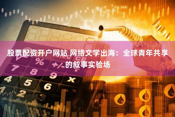 股票配资开户网站 网络文学出海：全球青年共享的叙事实验场