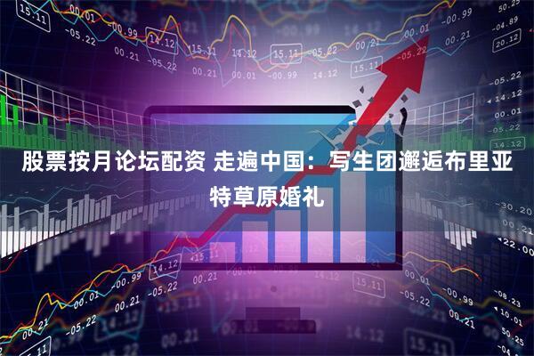 股票按月论坛配资 走遍中国：写生团邂逅布里亚特草原婚礼