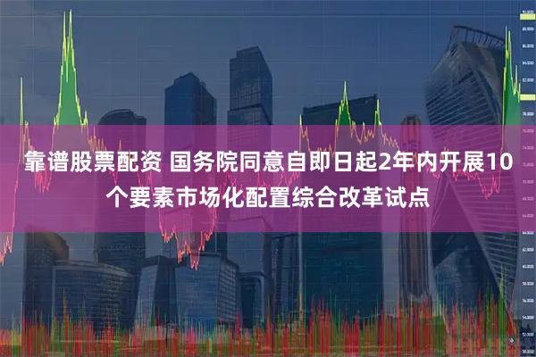 靠谱股票配资 国务院同意自即日起2年内开展10个要素市场化配置综合改革试点