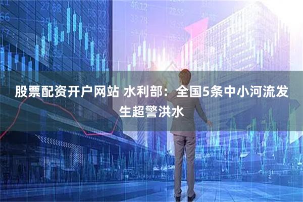 股票配资开户网站 水利部：全国5条中小河流发生超警洪水