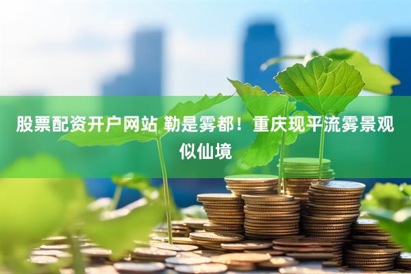 股票配资开户网站 勒是雾都！重庆现平流雾景观似仙境