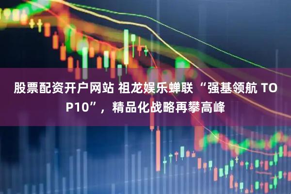 股票配资开户网站 祖龙娱乐蝉联 “强基领航 TOP10”，精品化战略再攀高峰