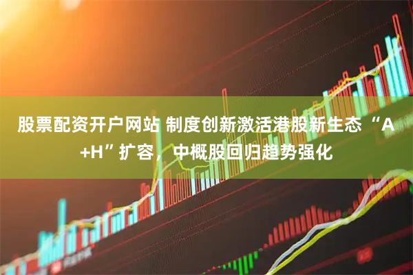 股票配资开户网站 制度创新激活港股新生态 “A+H”扩容，中概股回归趋势强化