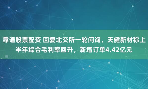 靠谱股票配资 回复北交所一轮问询，天健新材称上半年综合毛利率回升，新增订单4.42亿元