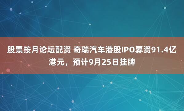 股票按月论坛配资 奇瑞汽车港股IPO募资91.4亿港元，预计9月25日挂牌