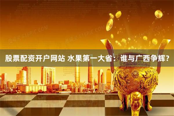 股票配资开户网站 水果第一大省：谁与广西争辉？