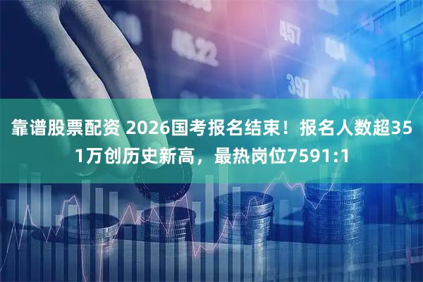 靠谱股票配资 2026国考报名结束！报名人数超351万创历史新高，最热岗位7591:1