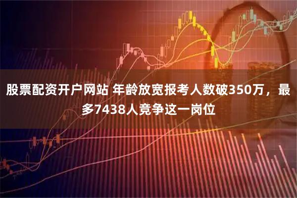 股票配资开户网站 年龄放宽报考人数破350万，最多7438人竞争这一岗位