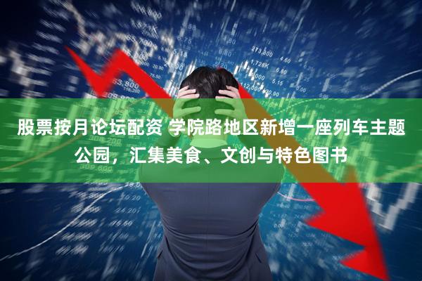 股票按月论坛配资 学院路地区新增一座列车主题公园，汇集美食、文创与特色图书