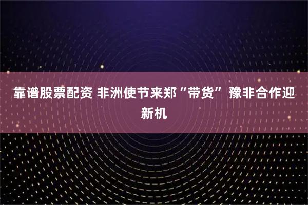 靠谱股票配资 非洲使节来郑“带货” 豫非合作迎新机