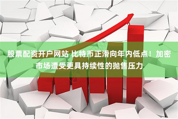 股票配资开户网站 比特币正滑向年内低点！加密市场遭受更具持续性的抛售压力
