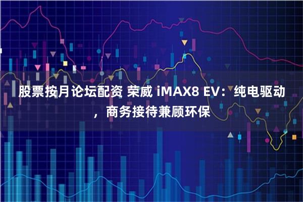股票按月论坛配资 荣威 iMAX8 EV：纯电驱动，商务接待兼顾环保