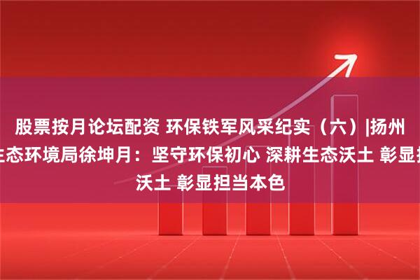 股票按月论坛配资 环保铁军风采纪实（六）|扬州市宝应生态环境局徐坤月：坚守环保初心 深耕生态沃土 彰显担当本色