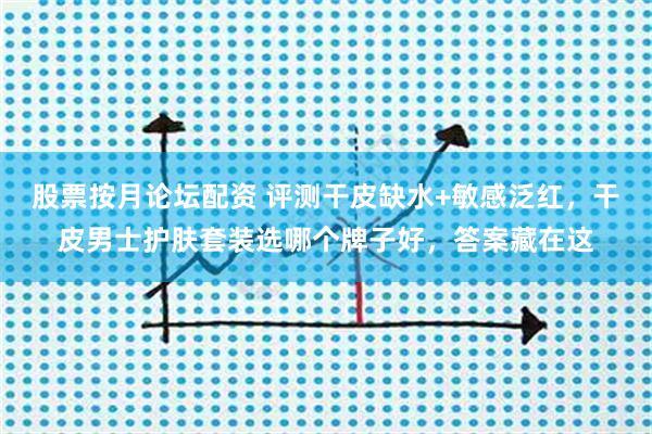 股票按月论坛配资 评测干皮缺水+敏感泛红，干皮男士护肤套装选哪个牌子好，答案藏在这